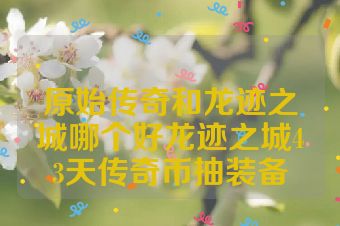 原始传奇和龙迹之城哪个好龙迹之城43天传奇币抽装备