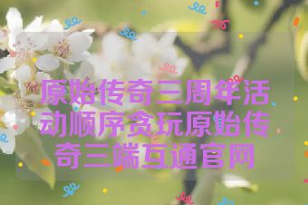 原始传奇三周年活动顺序贪玩原始传奇三端互通官网