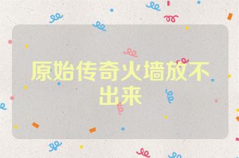 原始传奇火墙放不出来