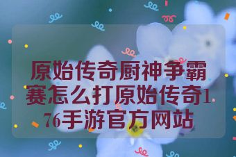 原始传奇厨神争霸赛怎么打原始传奇176手游官方网站