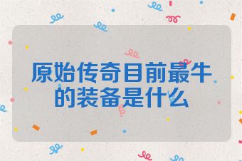 原始传奇目前最牛的装备是什么