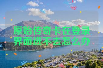 原始传奇卡在登录界面进不去怎么办