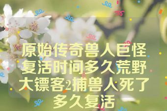 原始传奇兽人巨怪复活时间多久荒野大镖客2捕兽人死了多久复活