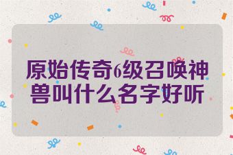 原始传奇6级召唤神兽叫什么名字好听