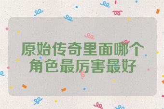 原始传奇里面哪个角色最厉害最好
