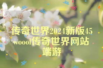 传奇世界2024新版45woool传奇世界网站端游