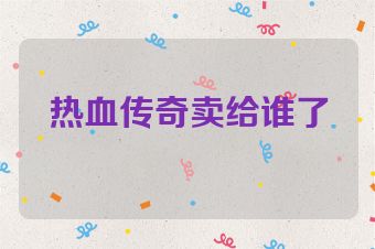 热血传奇卖给谁了