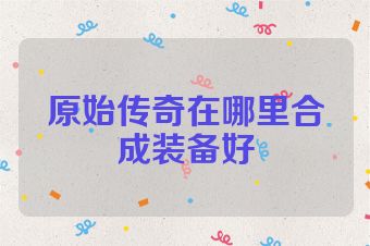 原始传奇在哪里合成装备好