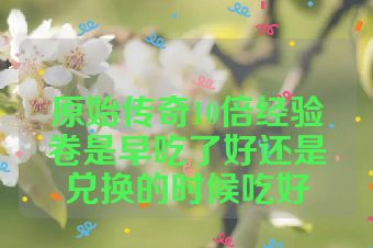 原始传奇10倍经验卷是早吃了好还是兑换的时候吃好