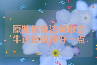 原始传奇法师做血牛还是御神好一点