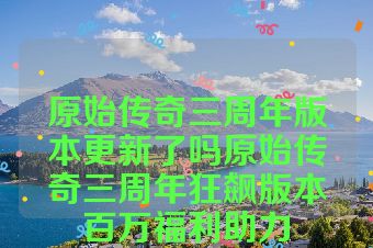 原始传奇三周年版本更新了吗原始传奇三周年狂飙版本百万福利助力