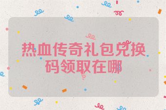 热血传奇礼包兑换码领取在哪