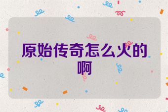 原始传奇怎么火的啊