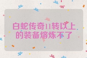 白蛇传奇11转以上的装备熔炼不了