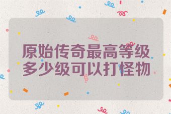 原始传奇最高等级多少级可以打怪物