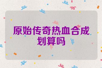 原始传奇热血合成划算吗