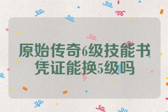 原始传奇6级技能书凭证能换5级吗