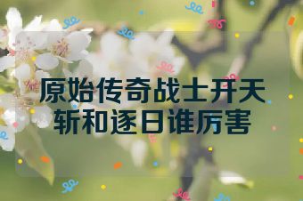 原始传奇战士开天斩和逐日谁厉害
