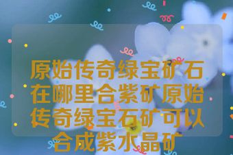 原始传奇绿宝矿石在哪里合紫矿原始传奇绿宝石矿可以合成紫水晶矿