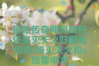 原始传奇飓风破好还是灭天火好原始传奇5级灭天火和6级雷电术