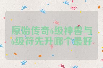 原始传奇6级神兽与6级符先升哪个最好