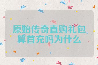 原始传奇直购礼包算首充吗为什么