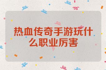 热血传奇手游玩什么职业厉害