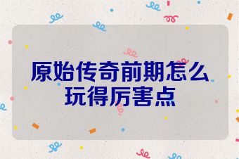 原始传奇前期怎么玩得厉害点