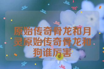 原始传奇骨龙和月灵原始传奇骨龙和狗谁厉害