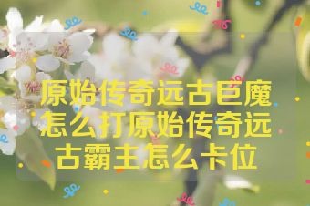 原始传奇远古巨魔怎么打原始传奇远古霸主怎么卡位