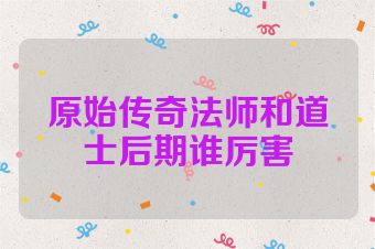 原始传奇法师和道士后期谁厉害