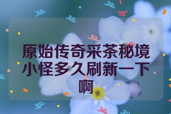 原始传奇采茶秘境小怪多久刷新一下啊