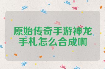 原始传奇手游神龙手札怎么合成啊