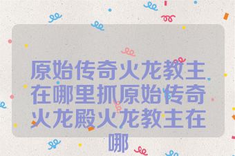 原始传奇火龙教主在哪里抓原始传奇火龙殿火龙教主在哪