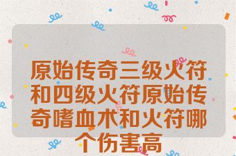 原始传奇三级火符和四级火符原始传奇嗜血术和火符哪个伤害高