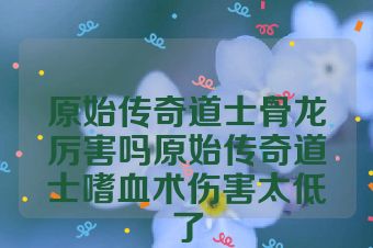 原始传奇道士骨龙厉害吗原始传奇道士嗜血术伤害太低了