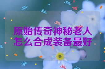 原始传奇神秘老人怎么合成装备最好