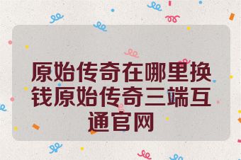 原始传奇在哪里换钱原始传奇三端互通官网