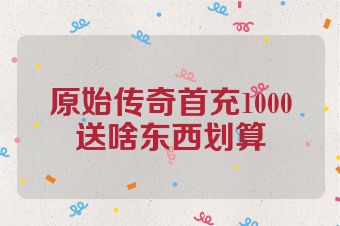 原始传奇首充1000送啥东西划算