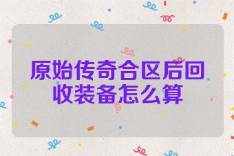 原始传奇合区后回收装备怎么算