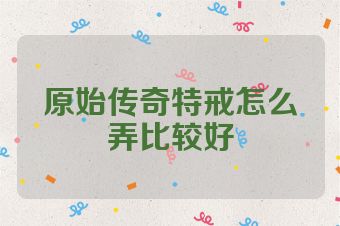 原始传奇特戒怎么弄比较好