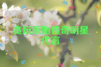 贪玩原始传奇明星代言