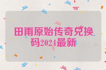 田雨原始传奇兑换码2024最新