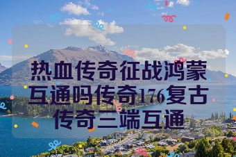 热血传奇征战鸿蒙互通吗传奇176复古传奇三端互通