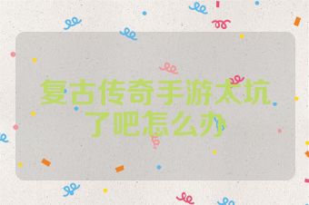 复古传奇手游太坑了吧怎么办