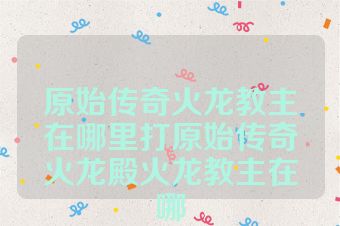 原始传奇火龙教主在哪里打原始传奇火龙殿火龙教主在哪