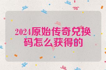 2024原始传奇兑换码怎么获得的