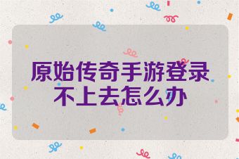 原始传奇手游登录不上去怎么办