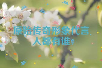 原始传奇形象代言人都有谁