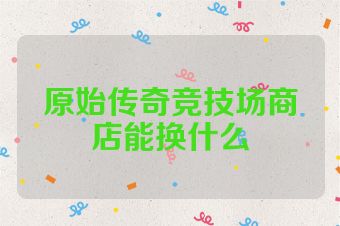 原始传奇竞技场商店能换什么